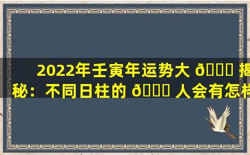 2022年壬寅年运势大 🐞 揭秘：不同日柱的 🐘 人会有怎样的遭遇